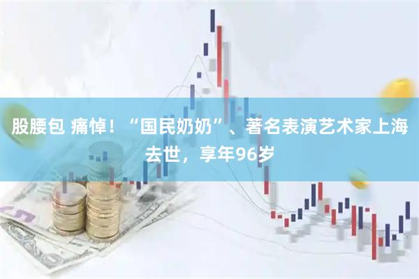 股腰包 痛悼！“国民奶奶”、著名表演艺术家上海去世，享年96岁