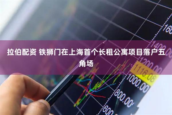 拉伯配资 铁狮门在上海首个长租公寓项目落户五角场