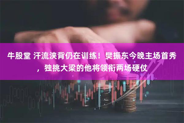 牛股堂 汗流浃背仍在训练！樊振东今晚主场首秀，独挑大梁的他将领衔两场硬仗