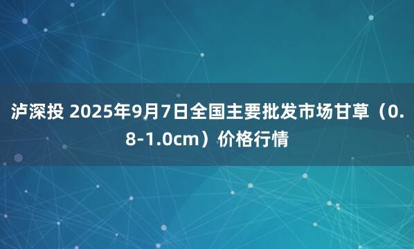 泸深投 2025年9月7日全国主要批发市场甘草（0.8-1.0cm）价格行情