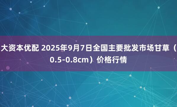 大资本优配 2025年9月7日全国主要批发市场甘草（0.5-0.8cm）价格行情