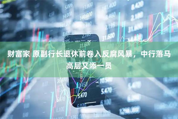 财富家 原副行长退休前卷入反腐风暴，中行落马高层又添一员