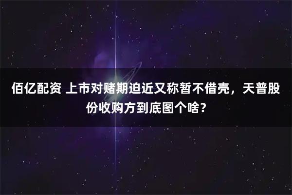 佰亿配资 上市对赌期迫近又称暂不借壳，天普股份收购方到底图个啥？