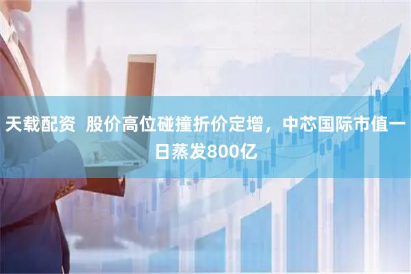 天载配资  股价高位碰撞折价定增，中芯国际市值一日蒸发800亿