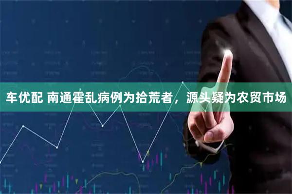 车优配 南通霍乱病例为拾荒者，源头疑为农贸市场