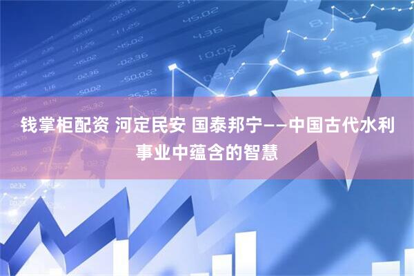 钱掌柜配资 河定民安 国泰邦宁——中国古代水利事业中蕴含的智慧