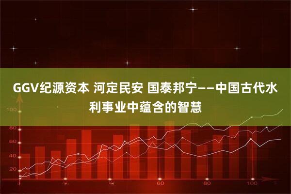 GGV纪源资本 河定民安 国泰邦宁——中国古代水利事业中蕴含的智慧