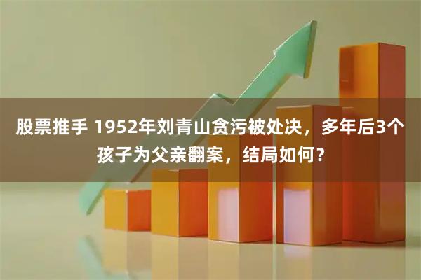 股票推手 1952年刘青山贪污被处决，多年后3个孩子为父亲翻案，结局如何？