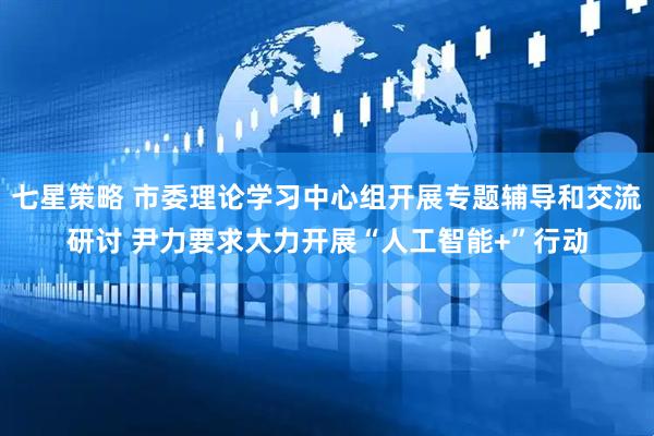 七星策略 市委理论学习中心组开展专题辅导和交流研讨 尹力要求大力开展“人工智能+”行动