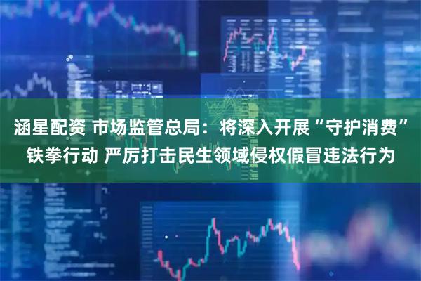 涵星配资 市场监管总局：将深入开展“守护消费”铁拳行动 严厉打击民生领域侵权假冒违法行为