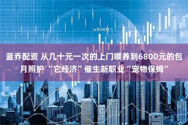 蓝乔配资 从几十元一次的上门喂养到6800元的包月照护 “它经济”催生新职业“宠物保姆”