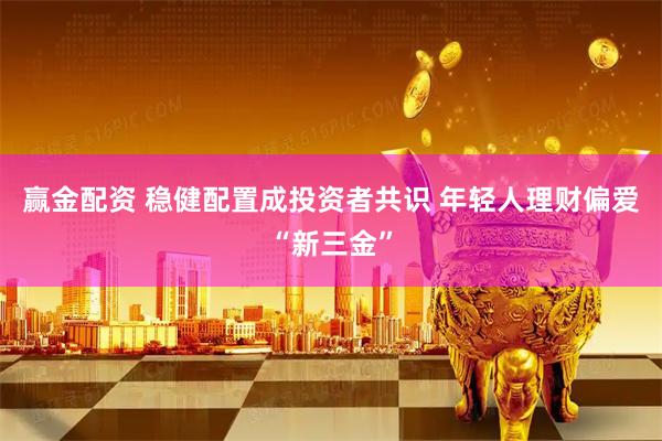 赢金配资 稳健配置成投资者共识 年轻人理财偏爱“新三金”