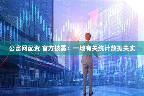 公富网配资 官方披露：一地有关统计数据失实