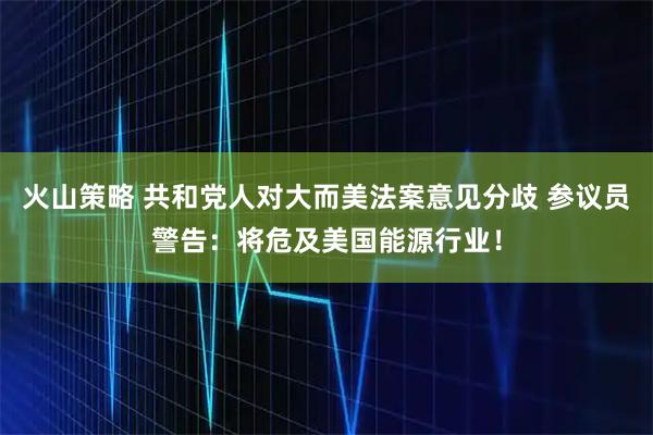 火山策略 共和党人对大而美法案意见分歧 参议员警告：将危及美国能源行业！