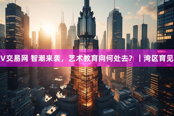 V交易网 智潮来袭，艺术教育向何处去？｜湾区育见