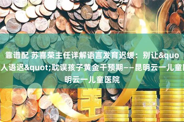 靠谱配 苏喜荣主任详解语言发育迟缓：别让"贵人语迟"耽误孩子黄金干预期——昆明云一儿童医院