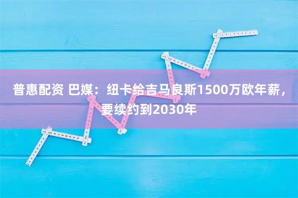 普惠配资 巴媒:纽卡给吉马良斯1500万欧年薪,要续约到2030年