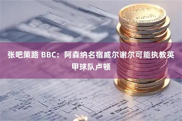 张吧策路 BBC:阿森纳名宿威尔谢尔可能执教英甲球队卢顿