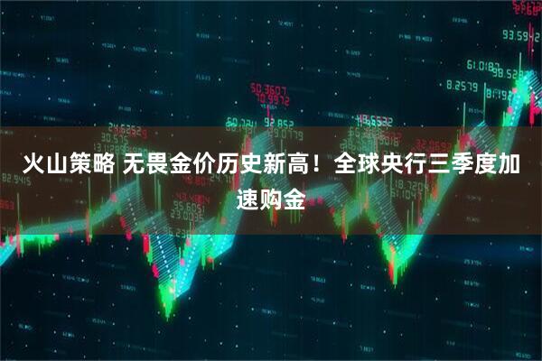 火山策略 无畏金价历史新高!全球央行三季度加速购金