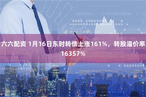 六六配资 1月16日东时转债上涨161%，转股溢价率16357%
