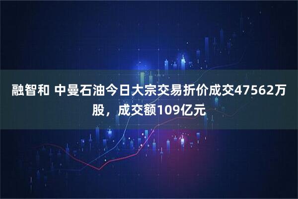 融智和 中曼石油今日大宗交易折价成交47562万股，成交额109亿元