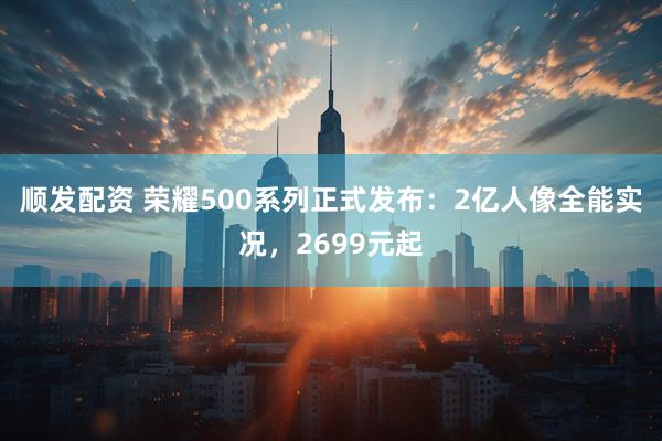 顺发配资 荣耀500系列正式发布：2亿人像全能实况，2699元起