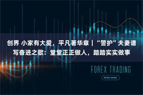 创界 小家有大爱，平凡著华章｜“警护”夫妻谱写奋进之歌：堂堂正正做人，踏踏实实做事