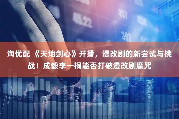 淘优配 《天地剑心》开播，漫改剧的新尝试与挑战！成毅李一桐能否打破漫改剧魔咒