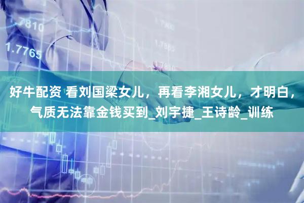 好牛配资 看刘国梁女儿，再看李湘女儿，才明白，气质无法靠金钱买到_刘宇捷_王诗龄_训练