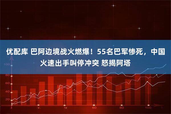 优配库 巴阿边境战火燃爆！55名巴军惨死，中国火速出手叫停冲突 怒揭阿塔